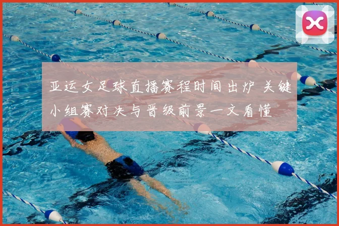 亚运女足球直播赛程时间出炉 关键小组赛对决与晋级前景一文看懂