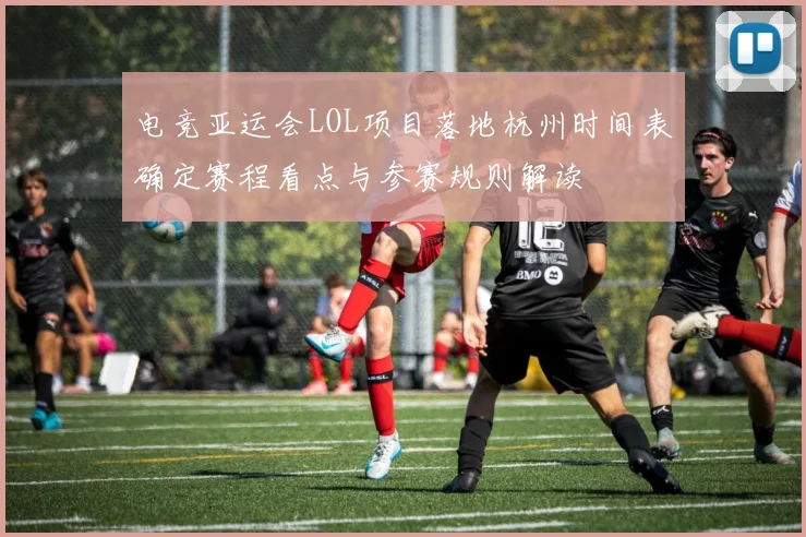电竞亚运会LOL项目落地杭州时间表确定赛程看点与参赛规则解读