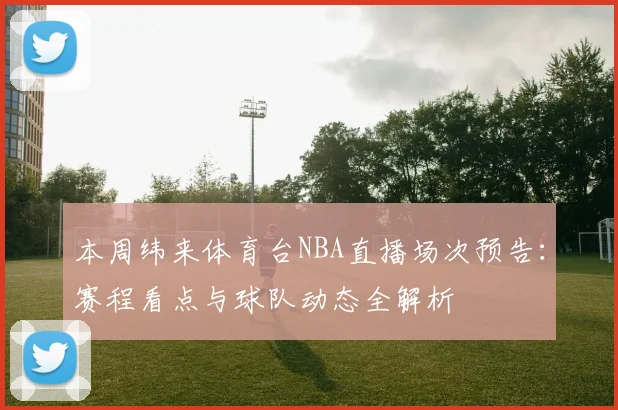 本周纬来体育台NBA直播场次预告：赛程看点与球队动态全解析