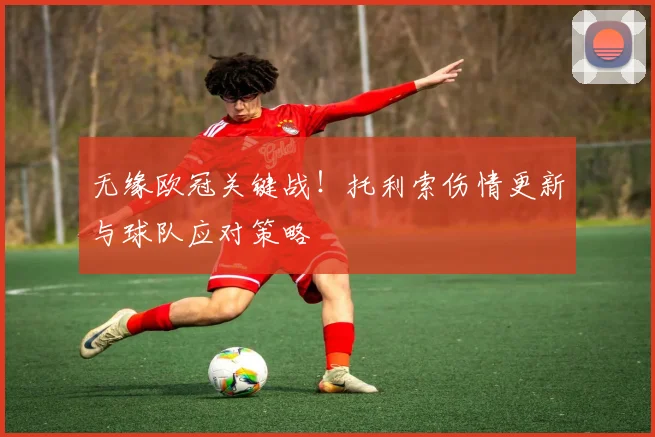 无缘欧冠关键战！托利索伤情更新与球队应对策略