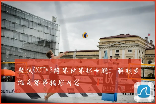 聚焦CCTV5跨界世界杯专题：解锁多维度赛事精彩内容