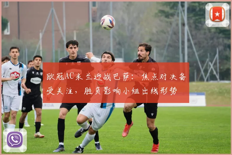 欧冠AC米兰迎战巴萨：焦点对决备受关注，胜负影响小组出线形势