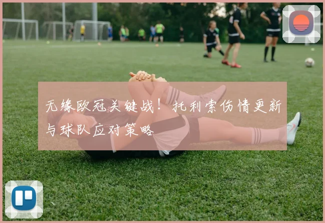 无缘欧冠关键战！托利索伤情更新与球队应对策略