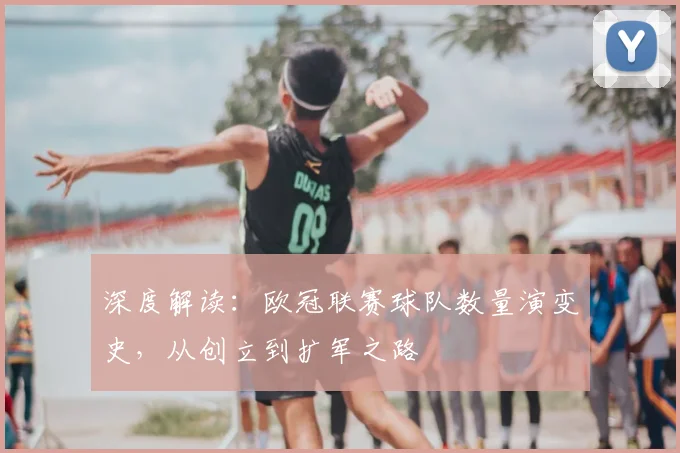 深度解读：欧冠联赛球队数量演变史，从创立到扩军之路