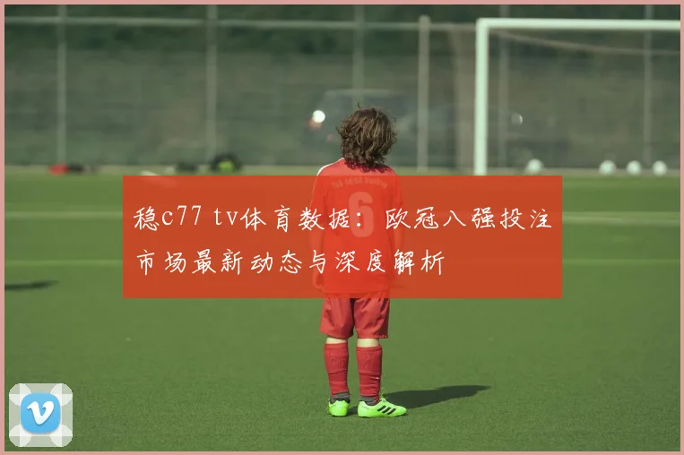 稳c77 tv体育数据：欧冠八强投注市场最新动态与深度解析