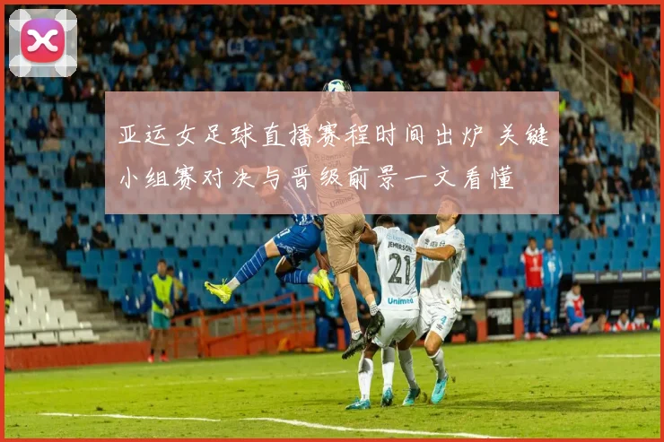 亚运女足球直播赛程时间出炉 关键小组赛对决与晋级前景一文看懂