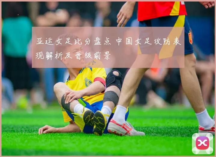 亚运女足比分盘点 中国女足攻防表现解析及晋级前景